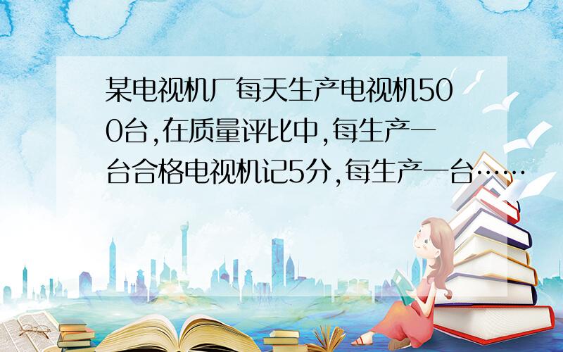 某电视机厂每天生产电视机500台,在质量评比中,每生产一台合格电视机记5分,每生产一台……