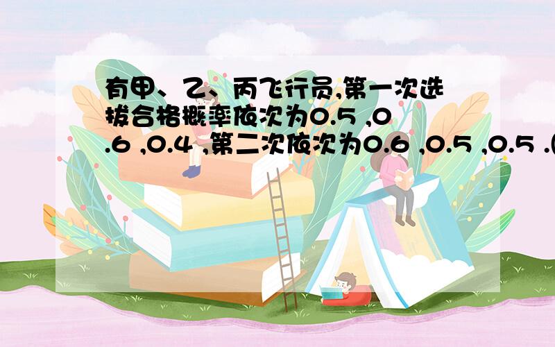 有甲、乙、丙飞行员,第一次选拔合格概率依次为0.5 ,0.6 ,0.4 ,第二次依次为0.6 ,0.5 ,0.5 .(1