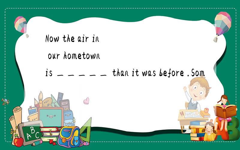 Now the air in our hometown is _____ than it was before .Som