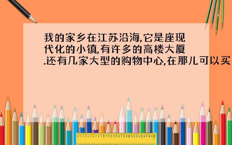 我的家乡在江苏沿海,它是座现代化的小镇,有许多的高楼大厦.还有几家大型的购物中心,在那儿可以买到各种东西.我的家乡没有太