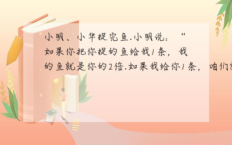 小明、小华捉完鱼.小明说：“如果你把你捉的鱼给我1条，我的鱼就是你的2倍.如果我给你1条，咱们就一样多了.“请算出两个各