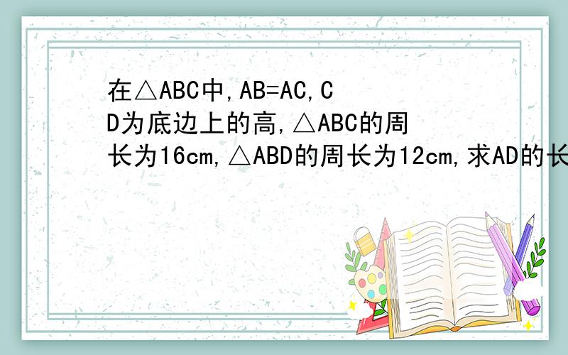 在△ABC中,AB=AC,CD为底边上的高,△ABC的周长为16cm,△ABD的周长为12cm,求AD的长