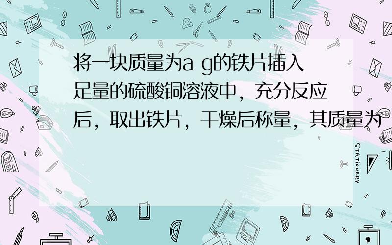 将一块质量为a g的铁片插入足量的硫酸铜溶液中，充分反应后，取出铁片，干燥后称量，其质量为（a+4）g．求：