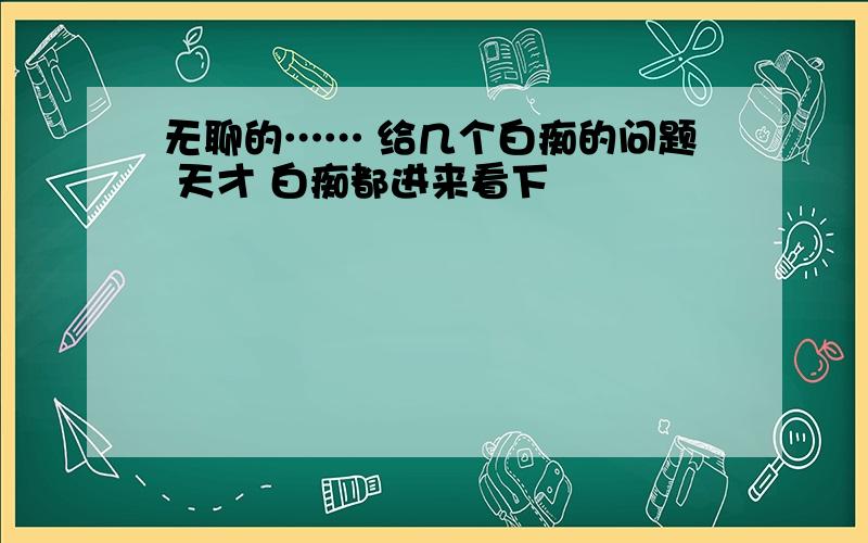 无聊的…… 给几个白痴的问题 天才 白痴都进来看下