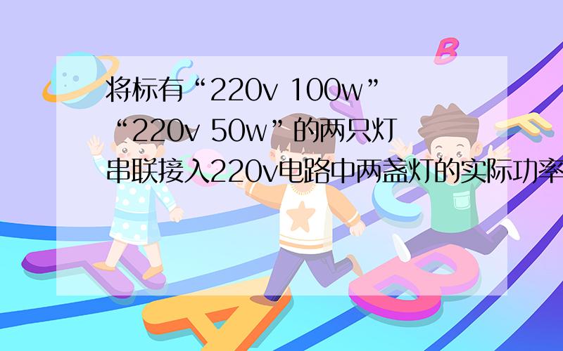 将标有“220v 100w”“220v 50w”的两只灯串联接入220v电路中两盏灯的实际功率各是多少?哪盏灯更亮?