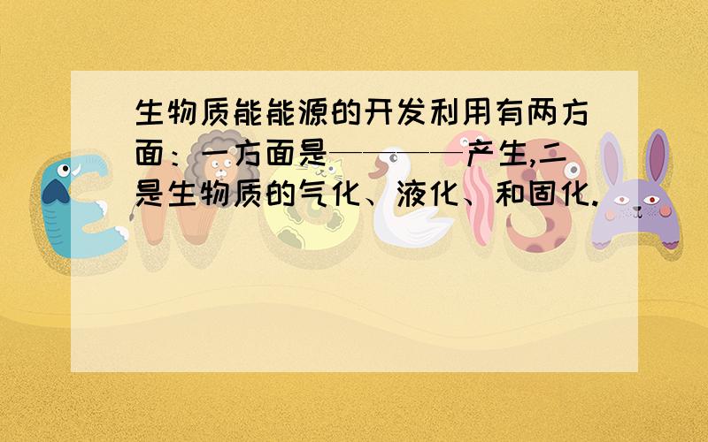 生物质能能源的开发利用有两方面：一方面是————产生,二是生物质的气化、液化、和固化.