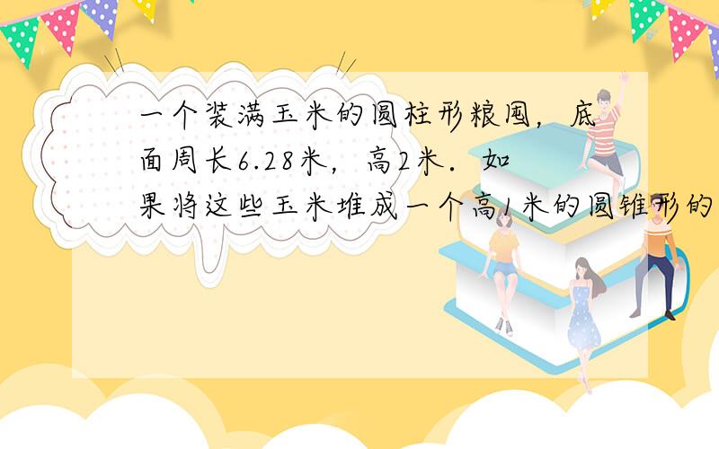 一个装满玉米的圆柱形粮囤，底面周长6.28米，高2米．如果将这些玉米堆成一个高1米的圆锥形的玉米堆，圆锥底面积是多少平方