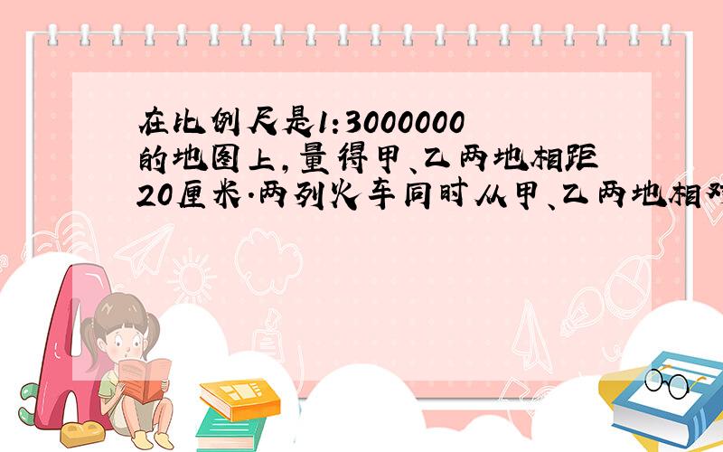 在比例尺是1:3000000的地图上,量得甲、乙两地相距20厘米.两列火车同时从甲、乙两地相对开出.