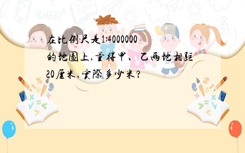 在比例尺是1:4000000的地图上,量得甲、乙两地相距20厘米,实际多少米?