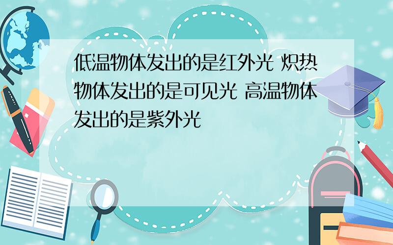 低温物体发出的是红外光 炽热物体发出的是可见光 高温物体发出的是紫外光