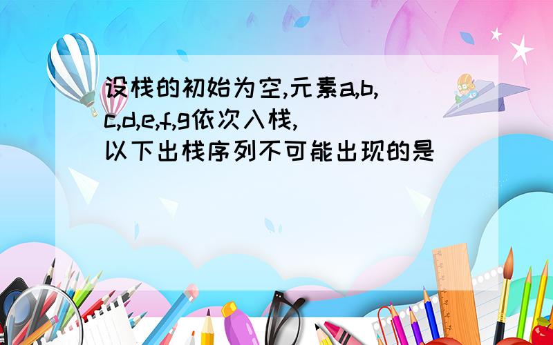 设栈的初始为空,元素a,b,c,d,e,f,g依次入栈,以下出栈序列不可能出现的是