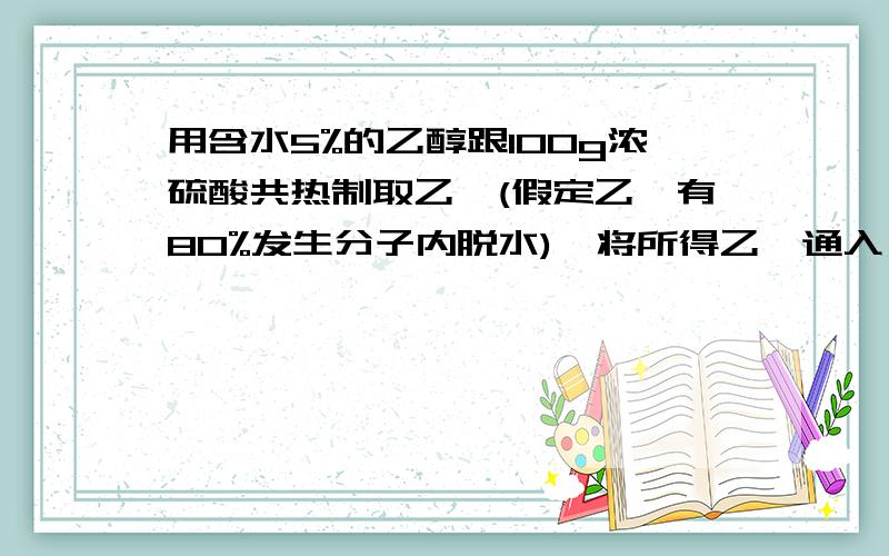 用含水5%的乙醇跟100g浓硫酸共热制取乙烯(假定乙烯有80%发生分子内脱水),将所得乙烯通入溴水中,若乙烯全部被溴水吸