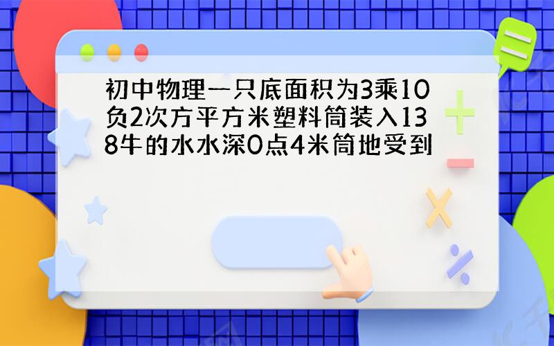 初中物理一只底面积为3乘10负2次方平方米塑料筒装入138牛的水水深0点4米筒地受到