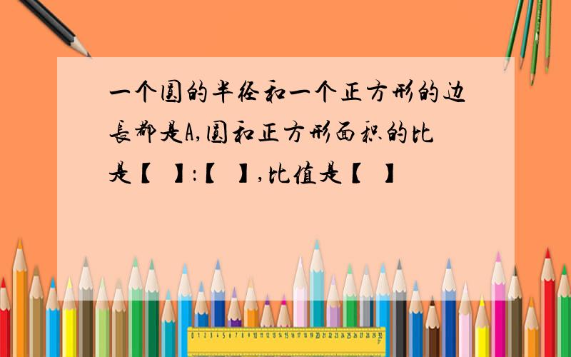 一个圆的半径和一个正方形的边长都是A,圆和正方形面积的比是【 】：【 】,比值是【 】