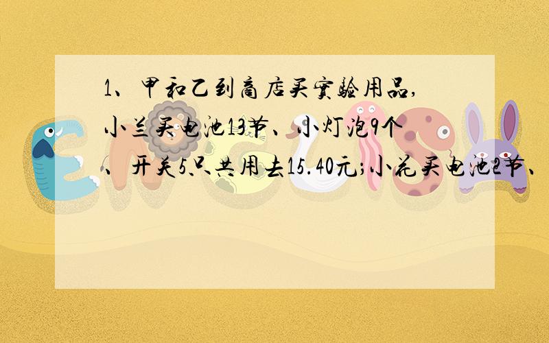 1、甲和乙到商店买实验用品,小兰买电池13节、小灯泡9个、开关5只共用去15.40元；小花买电池2节、小灯泡3个、开关4