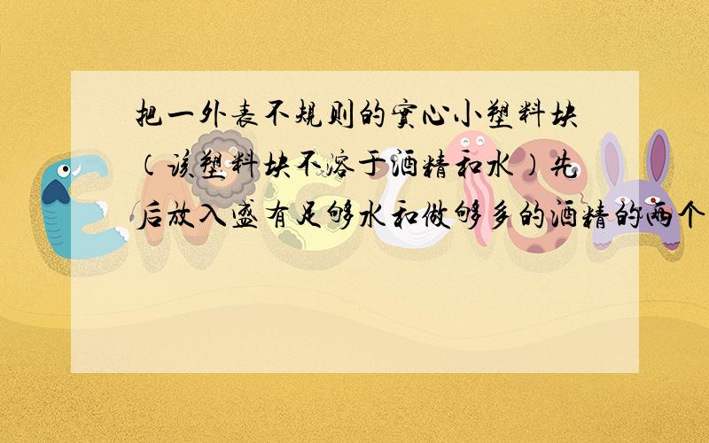 把一外表不规则的实心小塑料块（该塑料块不溶于酒精和水）先后放入盛有足够水和做够多的酒精的两个容器中.该塑料块所受到的浮力