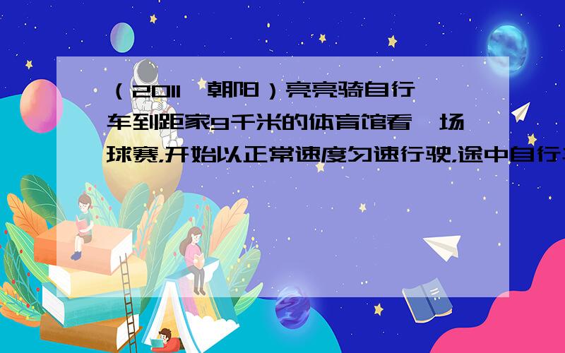 （2011•朝阳）亮亮骑自行车到距家9千米的体育馆看一场球赛，开始以正常速度匀速行驶，途中自行车出故障，他只好停下来修车