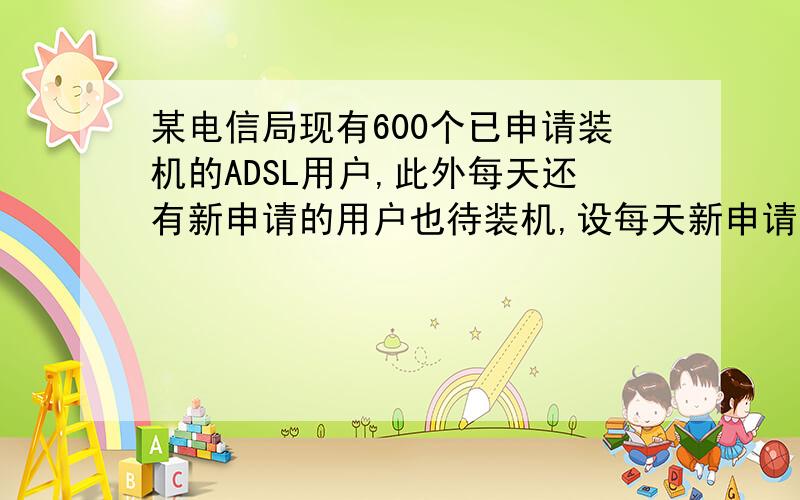 某电信局现有600个已申请装机的ADSL用户,此外每天还有新申请的用户也待装机,设每天新申请装机的用户数量相同,每个安装