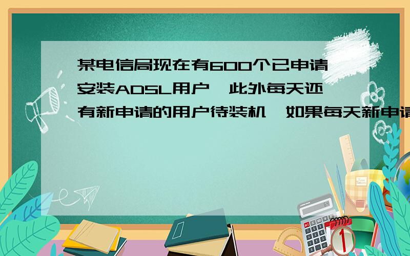 某电信局现在有600个已申请安装ADSL用户,此外每天还有新申请的用户待装机,如果每天新申请装机的用户数量相同,每个安装