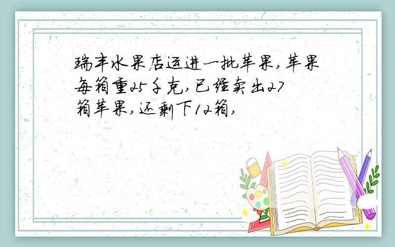 瑞丰水果店运进一批苹果,苹果每箱重25千克,已经卖出27箱苹果,还剩下12箱,