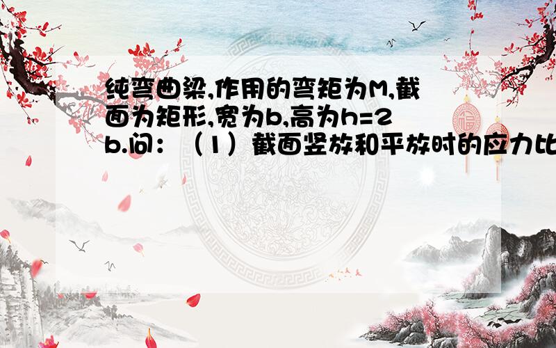 纯弯曲梁,作用的弯矩为M,截面为矩形,宽为b,高为h=2b.问：（1）截面竖放和平放时的应力比（2）如截面竖放,且h增大