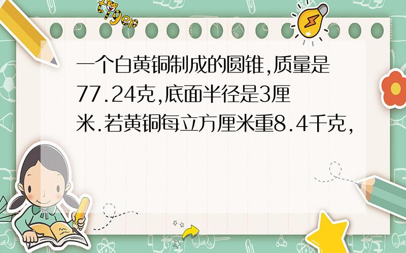 一个白黄铜制成的圆锥,质量是77.24克,底面半径是3厘米.若黄铜每立方厘米重8.4千克,