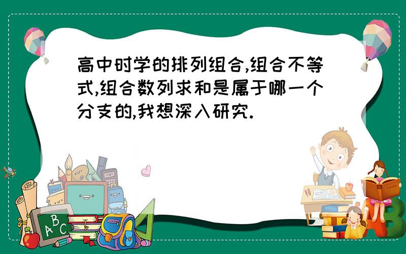 高中时学的排列组合,组合不等式,组合数列求和是属于哪一个分支的,我想深入研究.