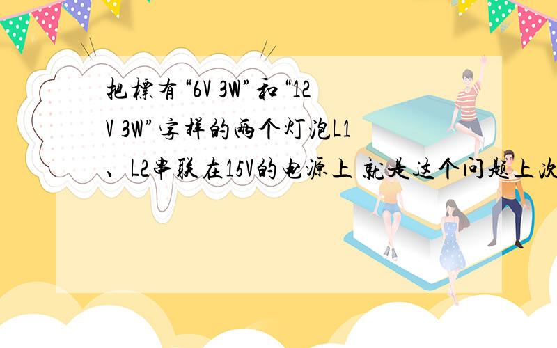 把标有“6V 3W”和“12V 3W”字样的两个灯泡L1、L2串联在15V的电源上 就是这个问题上次你不是说