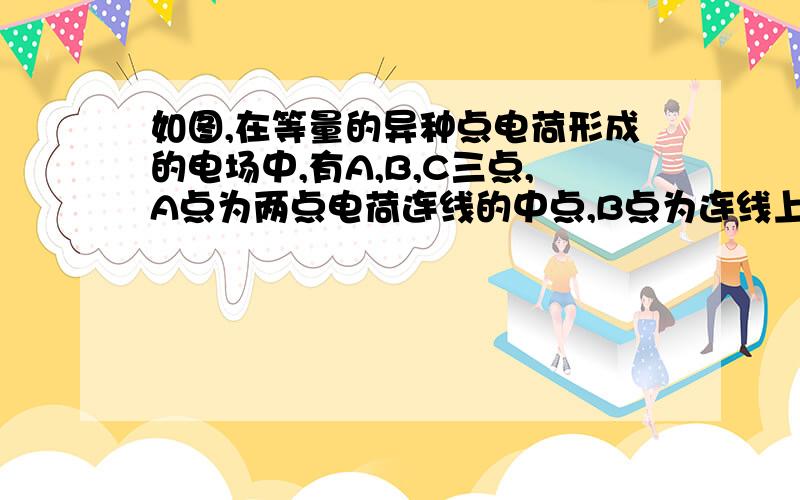 如图,在等量的异种点电荷形成的电场中,有A,B,C三点,A点为两点电荷连线的中点,B点为连线上距A点距离为d的一点,C点