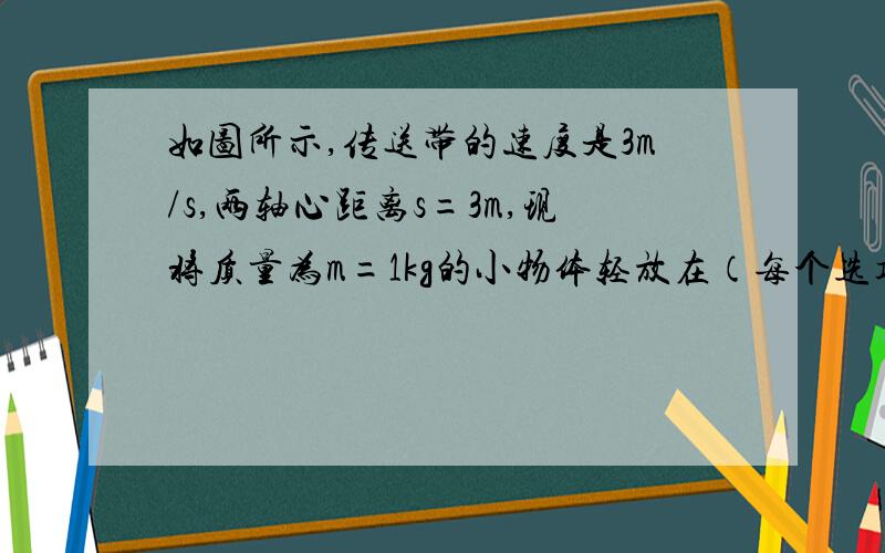 如图所示,传送带的速度是3m/s,两轴心距离s=3m,现将质量为m=1kg的小物体轻放在（每个选项求详细简答）