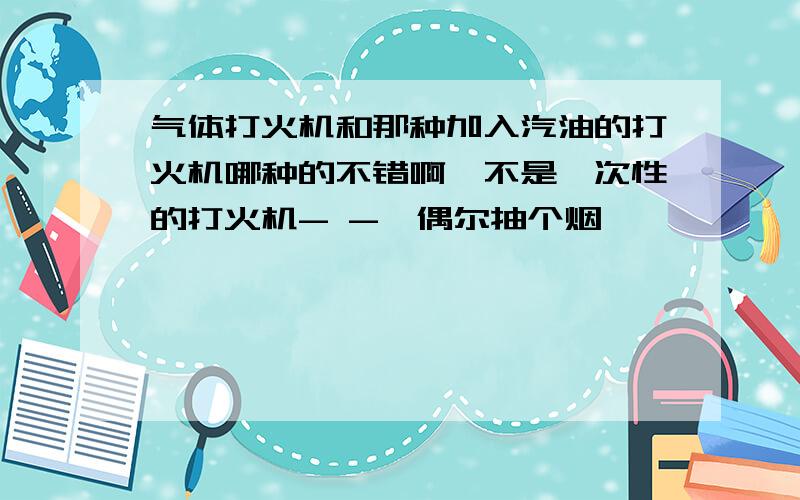 气体打火机和那种加入汽油的打火机哪种的不错啊,不是一次性的打火机- -,偶尔抽个烟