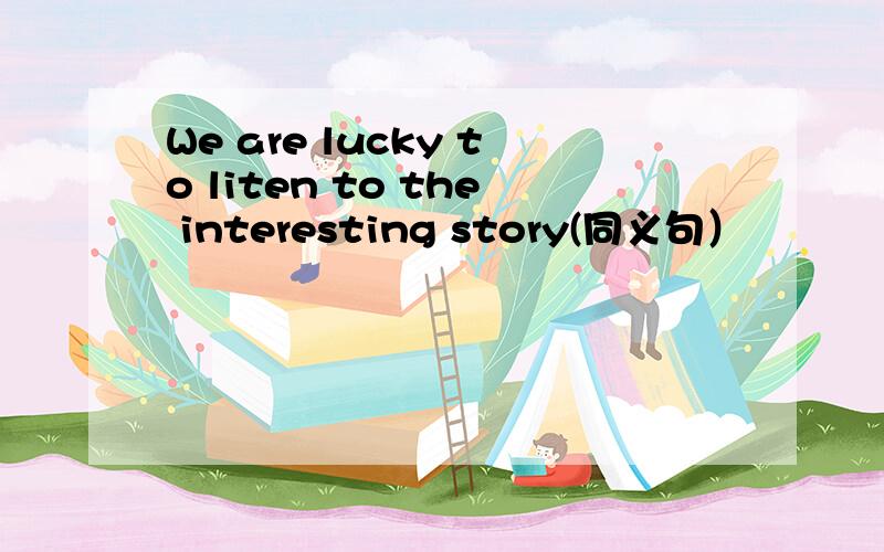 We are lucky to liten to the interesting story(同义句）