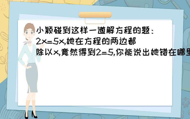 小颖碰到这样一道解方程的题：2x=5x,她在方程的两边都除以x,竟然得到2=5,你能说出她错在哪里吗你?