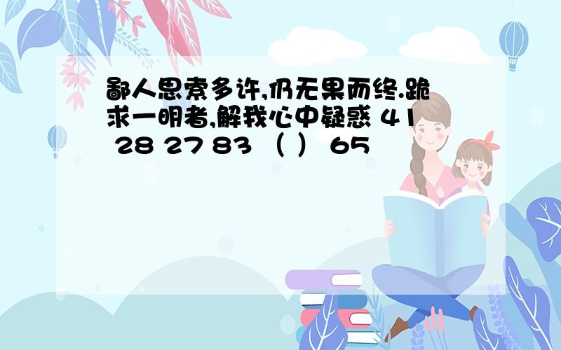 鄙人思索多许,仍无果而终.跪求一明者,解我心中疑惑 41 28 27 83 （ ） 65