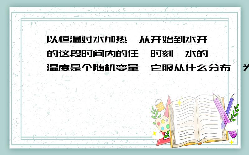 以恒温对水加热,从开始到水开的这段时间内的任一时刻,水的温度是个随机变量,它服从什么分布,为什么?