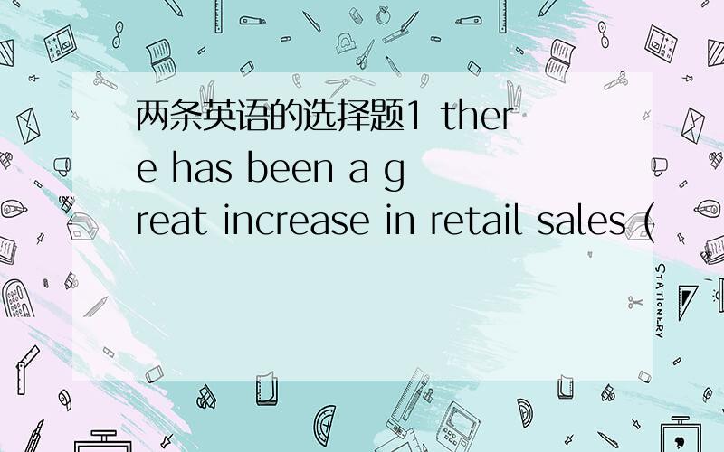 两条英语的选择题1 there has been a great increase in retail sales (