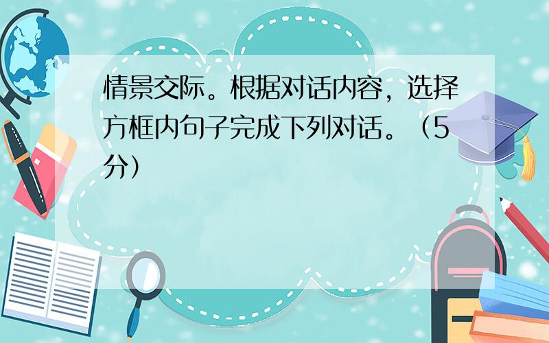 情景交际。根据对话内容，选择方框内句子完成下列对话。（5分）