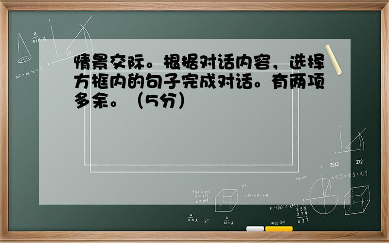 情景交际。根据对话内容，选择方框内的句子完成对话。有两项多余。（5分）