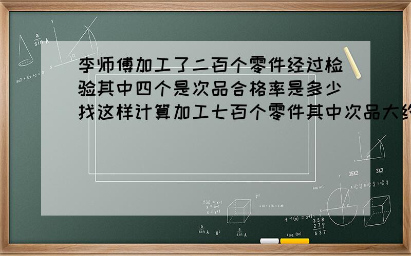 李师傅加工了二百个零件经过检验其中四个是次品合格率是多少找这样计算加工七百个零件其中次品大约有多少个