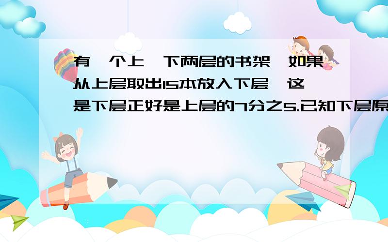 有一个上、下两层的书架,如果从上层取出15本放入下层,这是下层正好是上层的7分之5.已知下层原来有书30