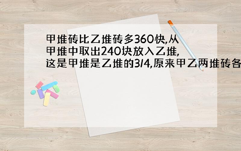 甲堆砖比乙堆砖多360快,从甲堆中取出240块放入乙堆,这是甲堆是乙堆的3/4,原来甲乙两堆砖各有多少块?