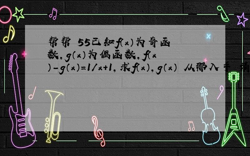 帮帮 55已知f（x）为奇函数,g（x）为偶函数,f（x）-g（x）=1/x+1,求f（x）,g（x） 从那入手 请把步