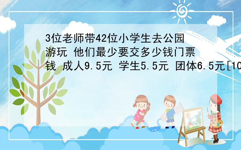 3位老师带42位小学生去公园游玩 他们最少要交多少钱门票钱 成人9.5元 学生5.5元 团体6.5元[10人以上]急 帮