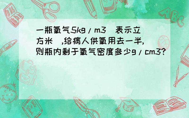 一瓶氧气5kg/m3（表示立方米）,给病人供氧用去一半,则瓶内剩于氧气密度多少g/cm3?