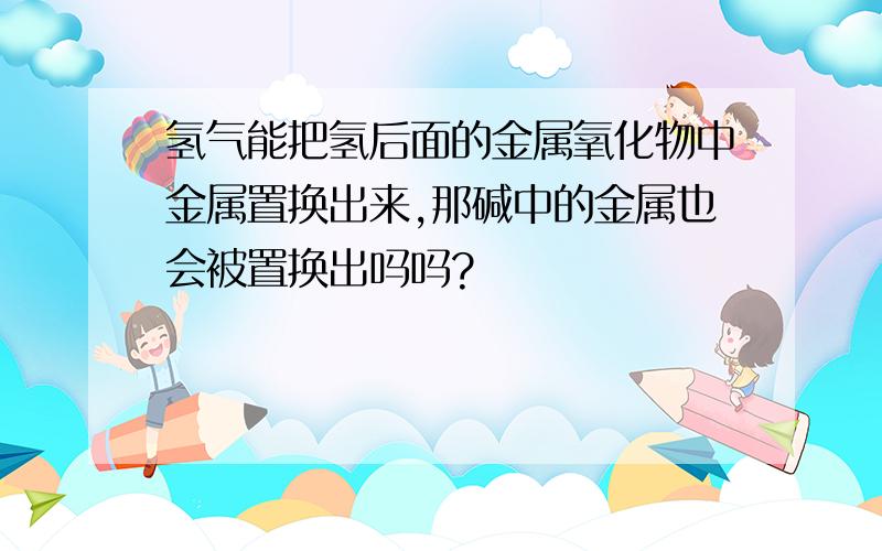 氢气能把氢后面的金属氧化物中金属置换出来,那碱中的金属也会被置换出吗吗?