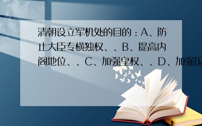 清朝设立军机处的目的：A、防止大臣专横独权、、B、提高内阁地位、、C、加强皇权、、D、加强国事保密性