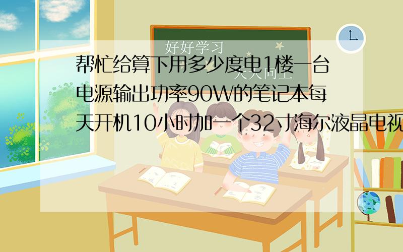 帮忙给算下用多少度电1楼一台电源输出功率90W的笔记本每天开机10小时加一个32寸海尔液晶电视每天开机也是10小时 加两