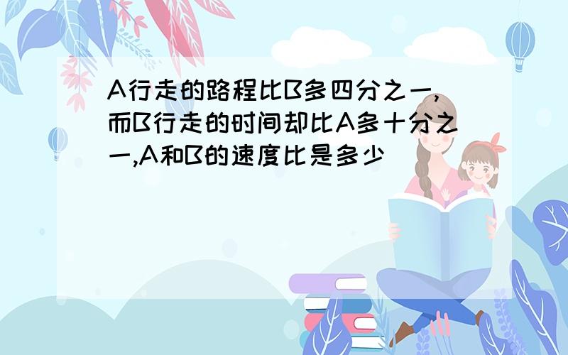 A行走的路程比B多四分之一,而B行走的时间却比A多十分之一,A和B的速度比是多少