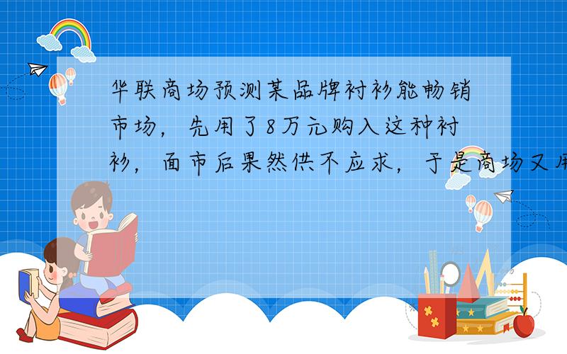 华联商场预测某品牌衬衫能畅销市场，先用了8万元购入这种衬衫，面市后果然供不应求，于是商场又用了17.6万元购入第二批这种