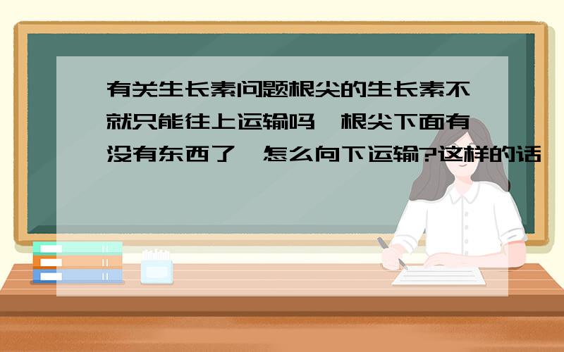 有关生长素问题根尖的生长素不就只能往上运输吗,根尖下面有没有东西了,怎么向下运输?这样的话,给一个极性运输的定义有何意义